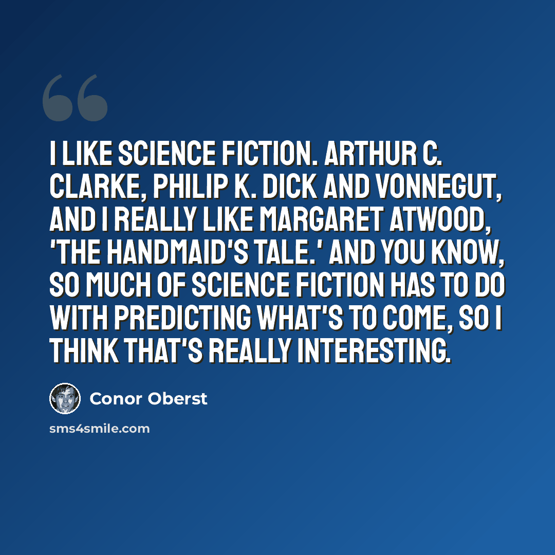 “I like science fiction. Arthur C. Clarke, Philip K. Dick and Vonnegut, and I really like Margaret Atwood, 'The Handmaid's Tale.' And you know, so much of science fiction has to do with predicting what's to come, so I think that's really interesting.” quote by Conor Oberst