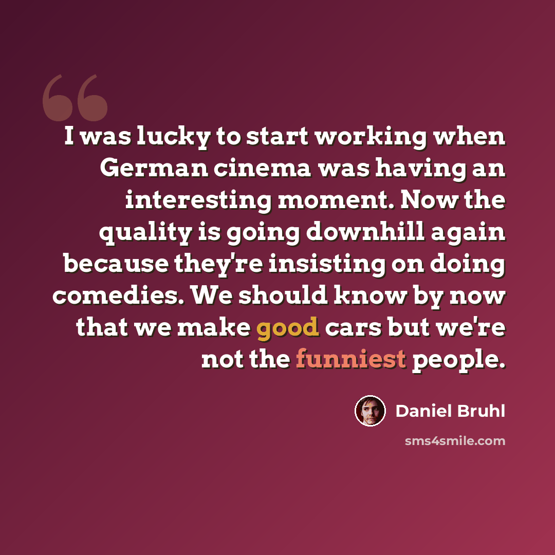 “I was lucky to start working when German cinema was having an interesting moment. Now the quality is going downhill again because they're insisting on doing comedies. We should know by now that we make good cars but we're not the funniest people.” quote by Daniel Bruhl