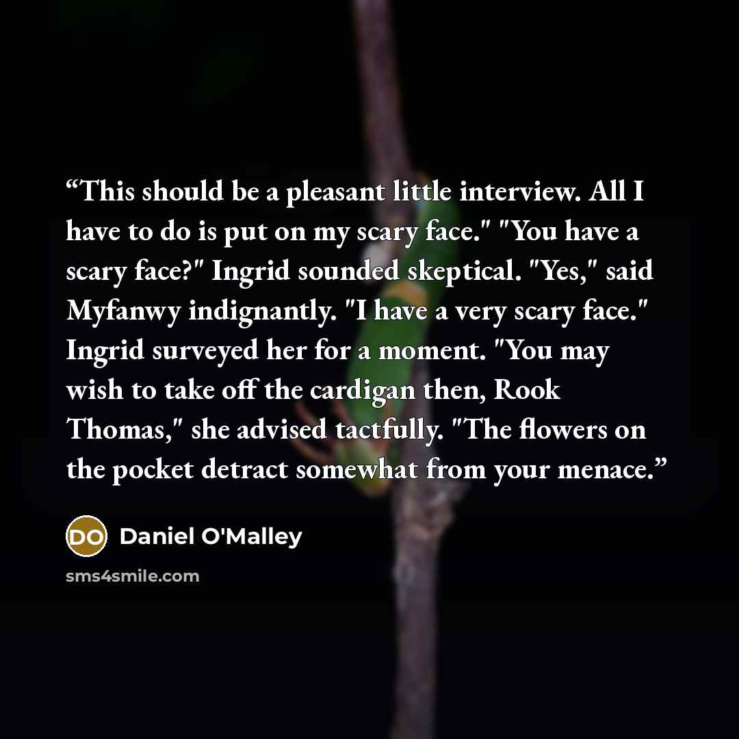 “This should be a pleasant little interview. All I have to do is put on my scary face." "You have a scary face?" Ingrid sounded skeptical. "Yes," said Myfanwy indignantly. "I have a very scary face." Ingrid surveyed her for a moment. "You may wish to take off the cardigan then, Rook Thomas," she…” quote by Daniel O'Malley