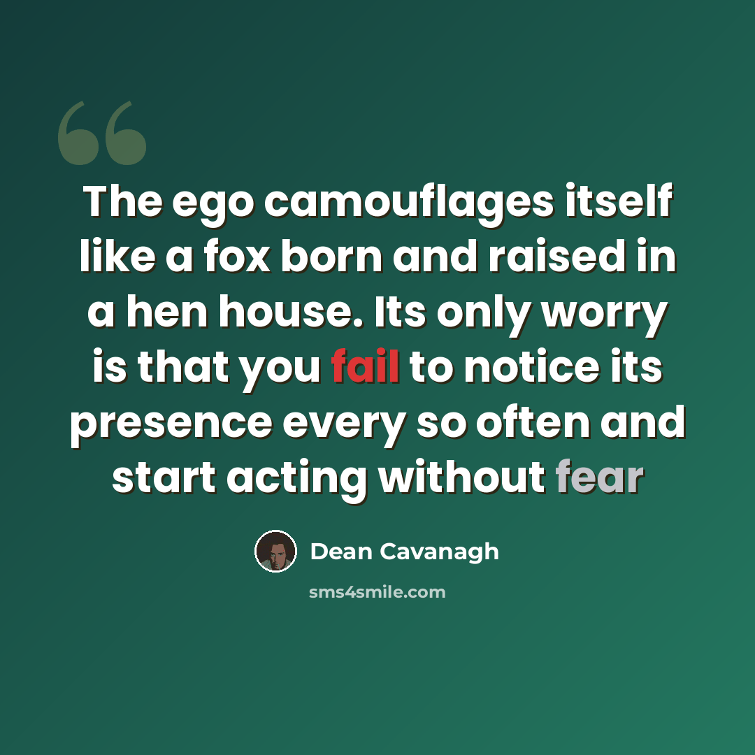 “The ego camouflages itself like a fox born and raised in a hen house. Its only worry is that you fail to notice its presence every so often and start acting without fear” quote by Dean Cavanagh