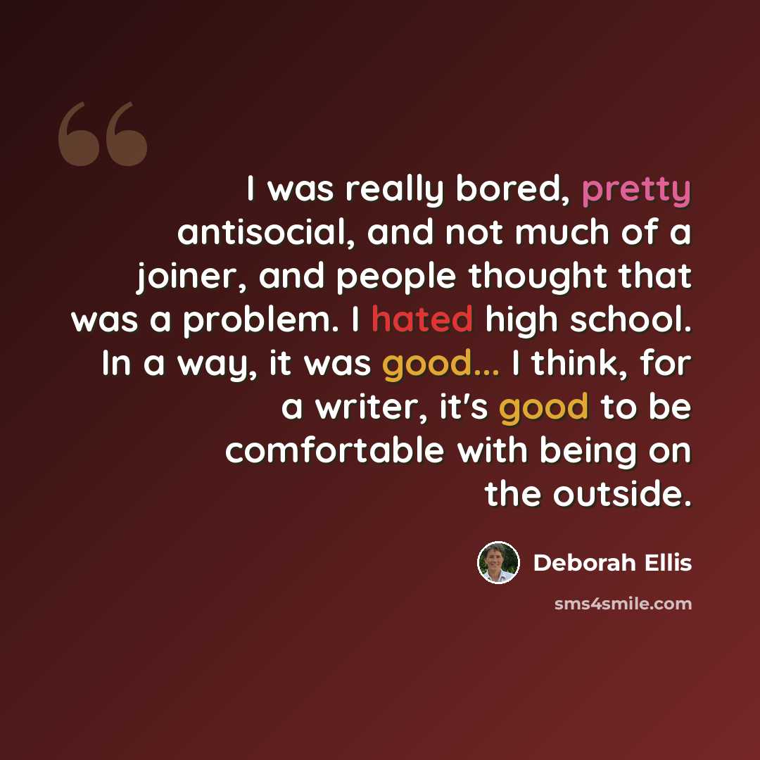“I was really bored, pretty antisocial, and not much of a joiner, and people thought that was a problem. I hated high school. In a way, it was good... I think, for a writer, it's good to be comfortable with being on the outside.” quote by Deborah Ellis