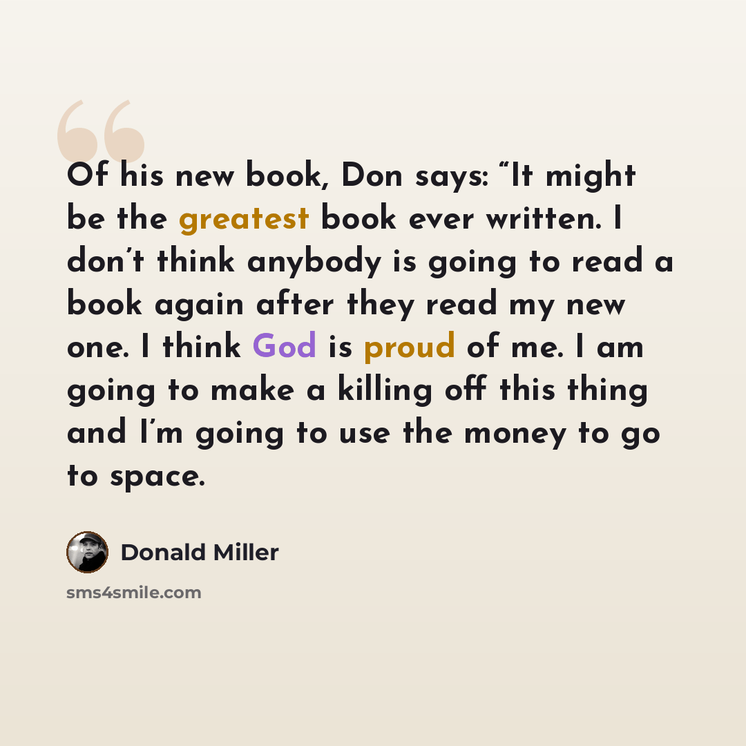 “Of his new book, Don says: “It might be the greatest book ever written. I don’t think anybody is going to read a book again after they read my new one. I think God is proud of me. I am going to make a killing off this thing and I’m going to use the money to go to space.” quote by Donald Miller