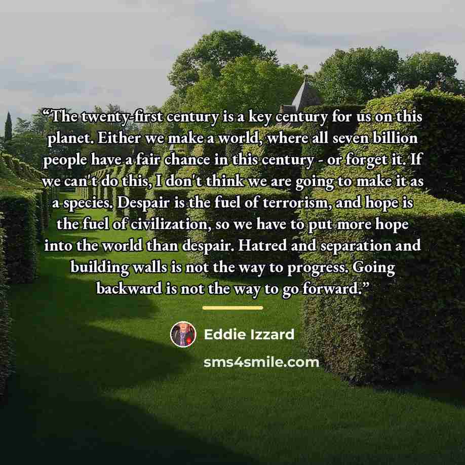 “The twenty-first century is a key century for us on this planet. Either we make a world, where all seven billion people have a fair chance in this century - or forget it. If we can't do this, I don't think we are going to make it as a species. Despair is the fuel of terrorism, and hope is the fuel…” quote by Eddie Izzard