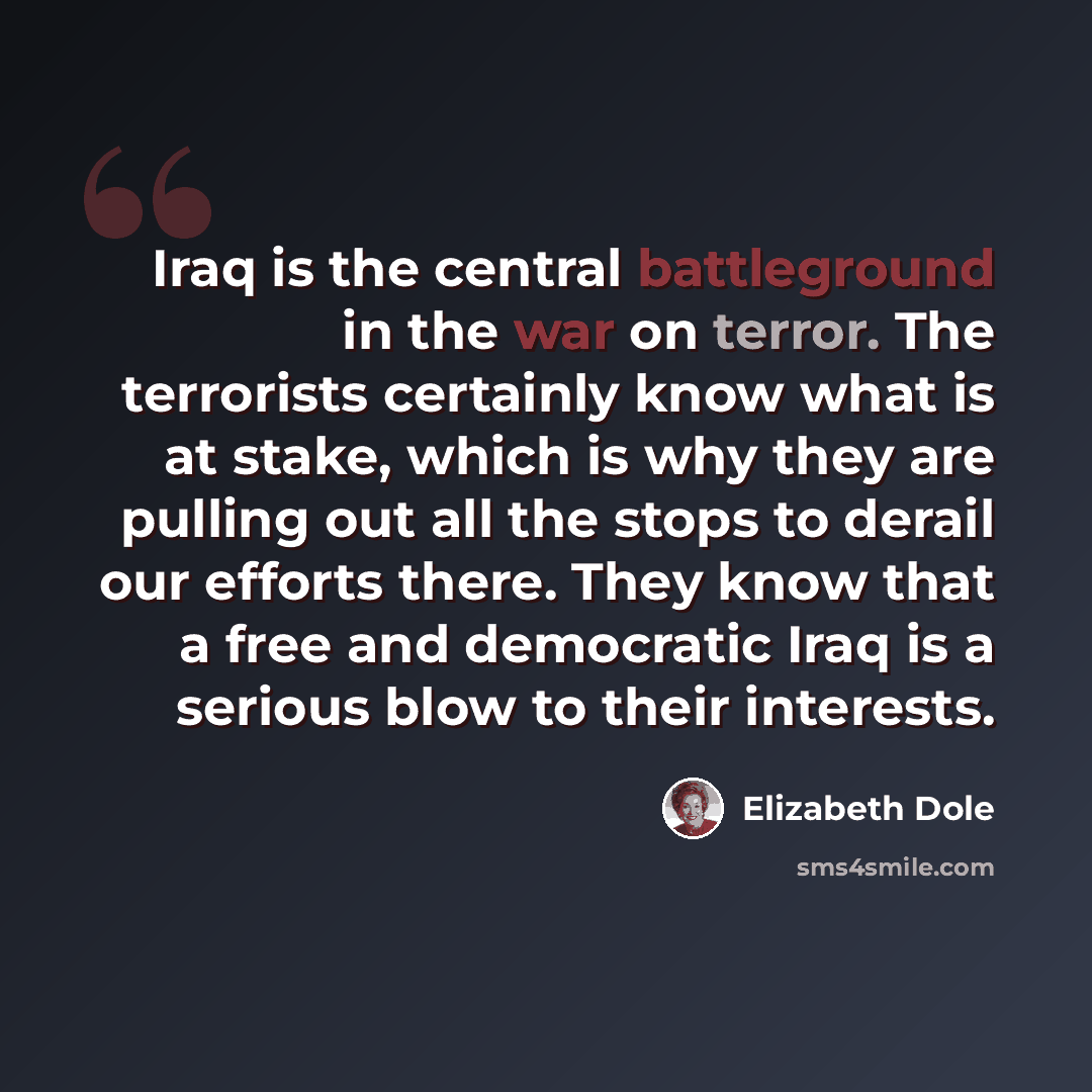 “Iraq is the central battleground in the war on terror. The terrorists certainly know what is at stake, which is why they are pulling out all the stops to derail our efforts there. They know that a free and democratic Iraq is a serious blow to their interests.” quote by Elizabeth Dole
