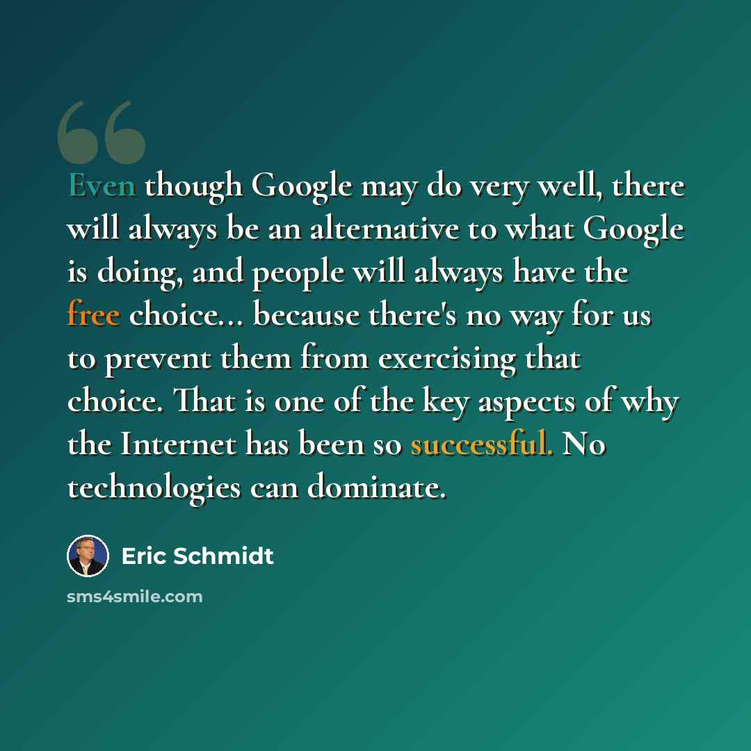 “Even though Google may do very well, there will always be an alternative to what Google is doing, and people will always have the free choice... because there's no way for us to prevent them from exercising that choice. That is one of the key aspects of why the Internet has been so successful. No…” quote by Eric Schmidt