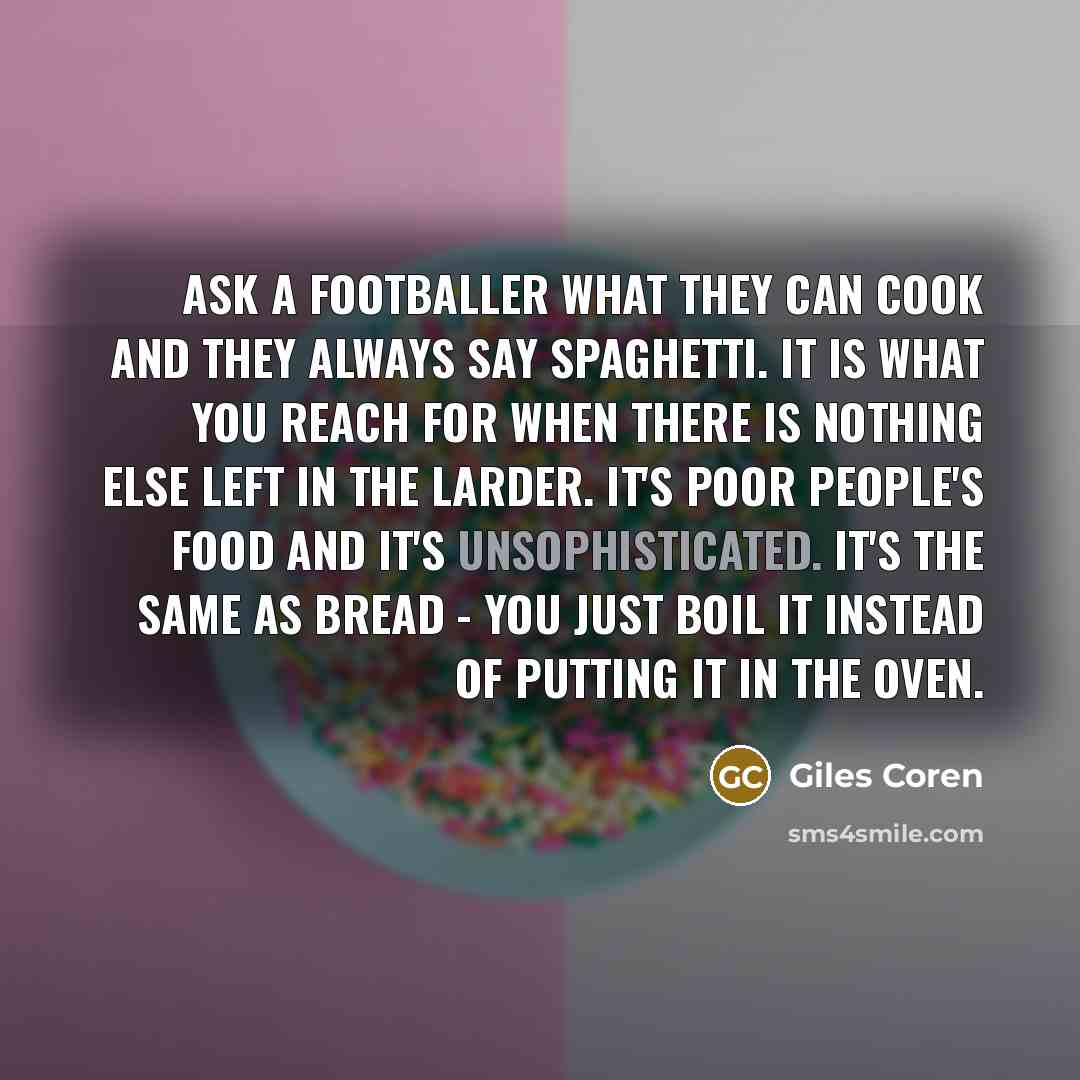 “Ask a footballer what they can cook and they always say spaghetti. It is what you reach for when there is nothing else left in the larder. It's poor people's food and it's unsophisticated. It's the same as bread - you just boil it instead of putting it in the oven.” quote by Giles Coren
