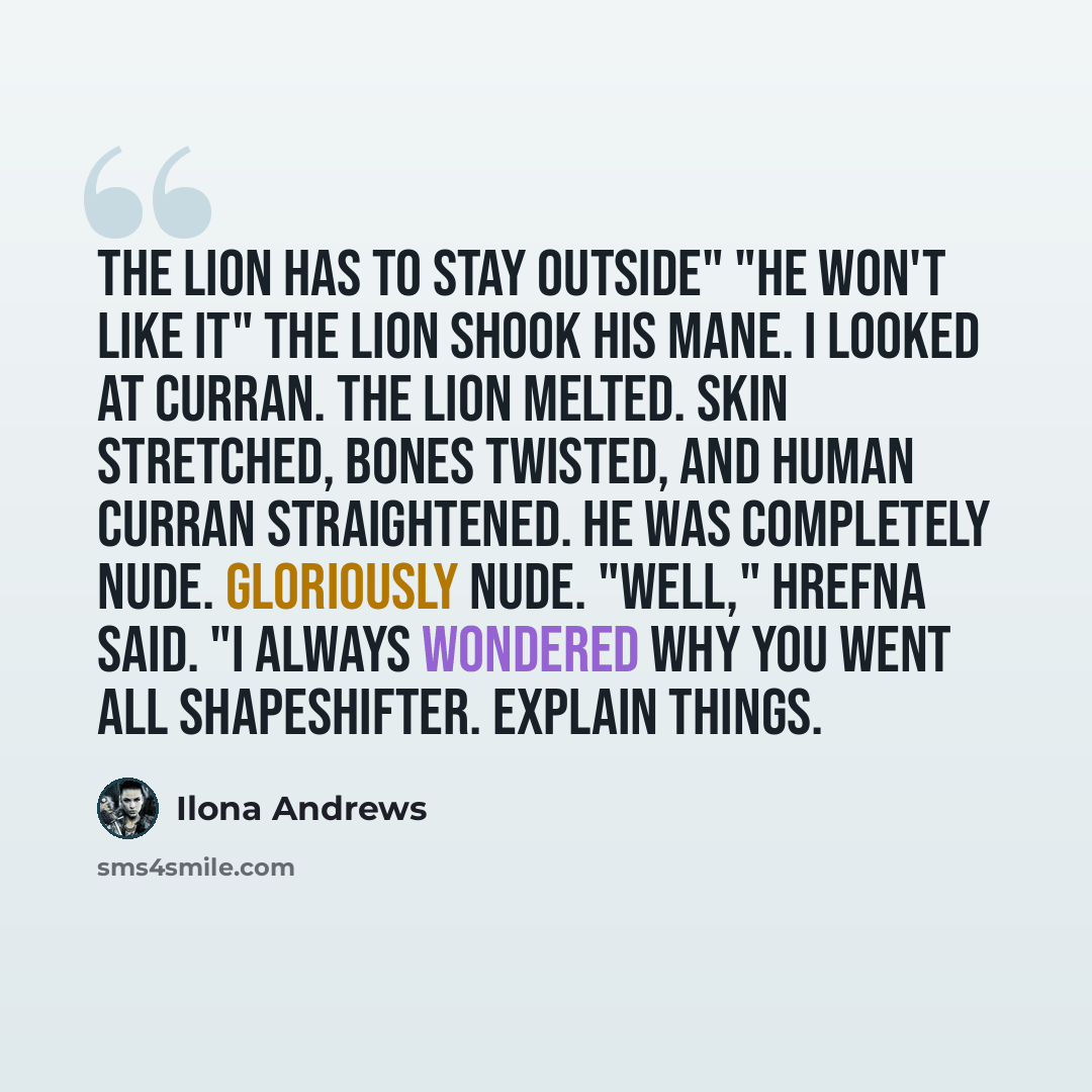 “The lion has to stay outside" "He won't like it" The lion shook his mane. I looked at Curran. The lion melted. Skin stretched, bones twisted, and human Curran straightened. He was completely nude. Gloriously nude. "Well," Hrefna said. "I always wondered why you went all shapeshifter. Explain things.” quote by Ilona Andrews