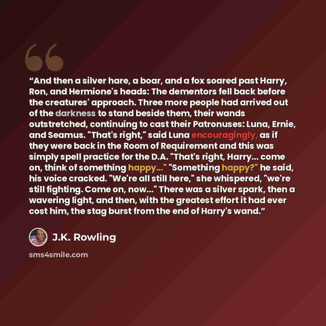 “And then a silver hare, a boar, and a fox soared past Harry, Ron, and Hermione's heads: The dementors fell back before the creatures' approach. Three more people had arrived out of the darkness to stand beside them, their wands outstretched, continuing to cast their Patronuses: Luna, Ernie, and…” quote by J.K. Rowling