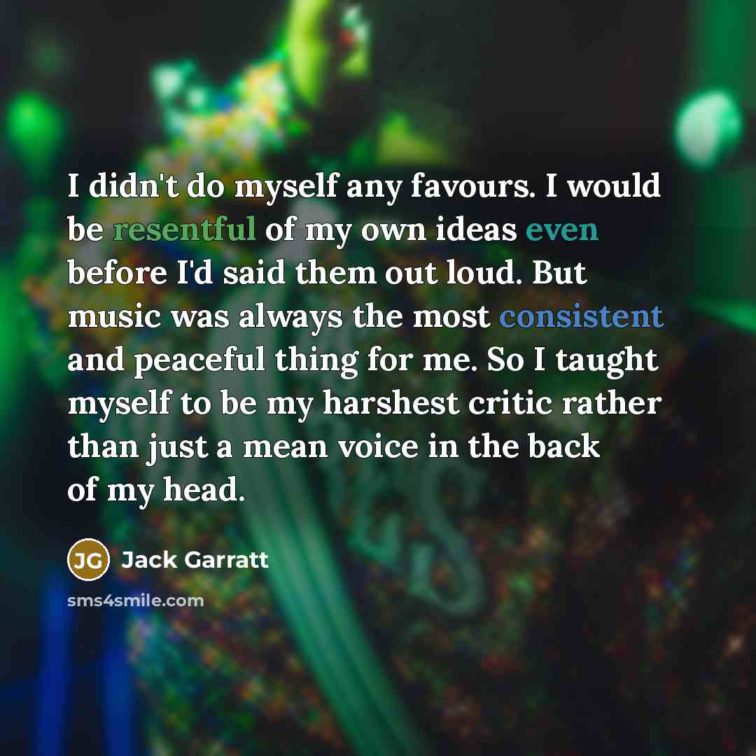 “I didn't do myself any favours. I would be resentful of my own ideas even before I'd said them out loud. But music was always the most consistent and peaceful thing for me. So I taught myself to be my harshest critic rather than just a mean voice in the back of my head.” quote by Jack Garratt