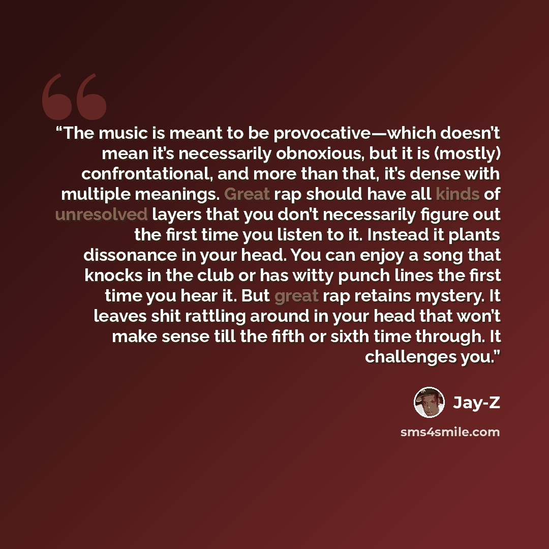 “The music is meant to be provocative—which doesn’t mean it’s necessarily obnoxious, but it is (mostly) confrontational, and more than that, it’s dense with multiple meanings. Great rap should have all kinds of unresolved layers that you don’t necessarily figure out the first time you listen to it…” quote by Jay-Z