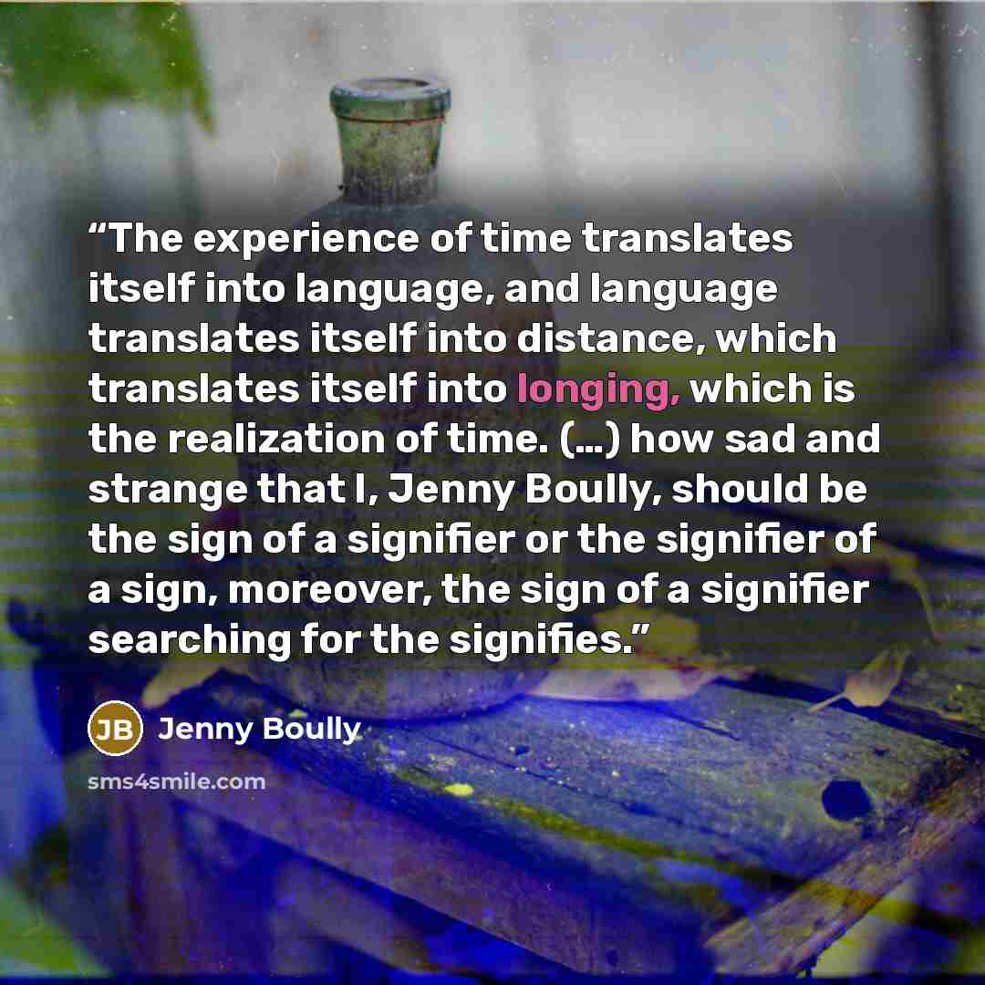 “The experience of time translates itself into language, and language translates itself into distance, which translates itself into longing, which is the realization of time. (…) how sad and strange that I, Jenny Boully, should be the sign of a signifier or the signifier of a sign, moreover, the…” quote by Jenny Boully