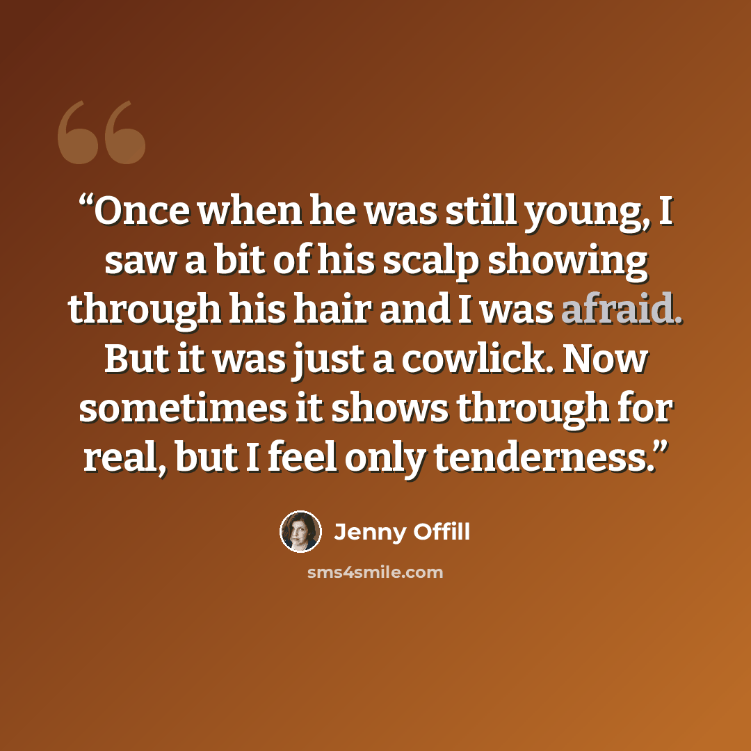 “Once when he was still young, I saw a bit of his scalp showing through his hair and I was afraid. But it was just a cowlick. Now sometimes it shows through for real, but I feel only tenderness.” quote by Jenny Offill