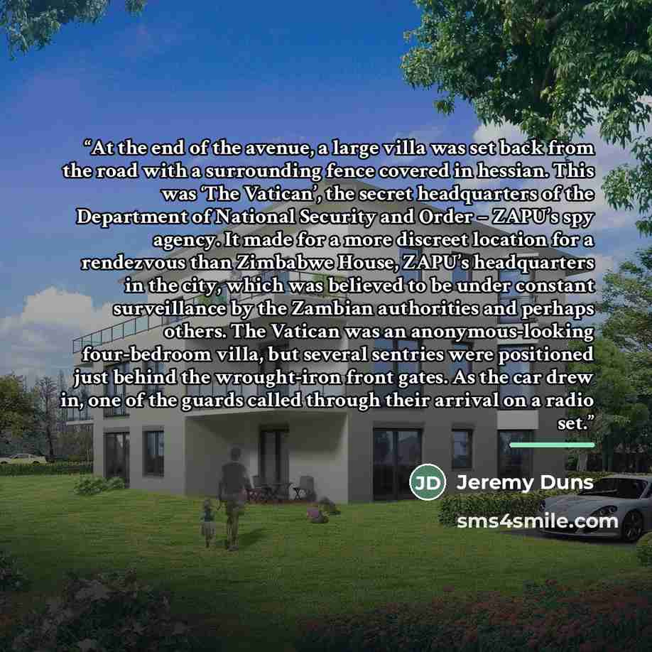 “At the end of the avenue, a large villa was set back from the road with a surrounding fence covered in hessian. This was ‘The Vatican’, the secret headquarters of the Department of National Security and Order – ZAPU’s spy agency. It made for a more discreet location for a rendezvous than Zimbabwe…” quote by Jeremy Duns