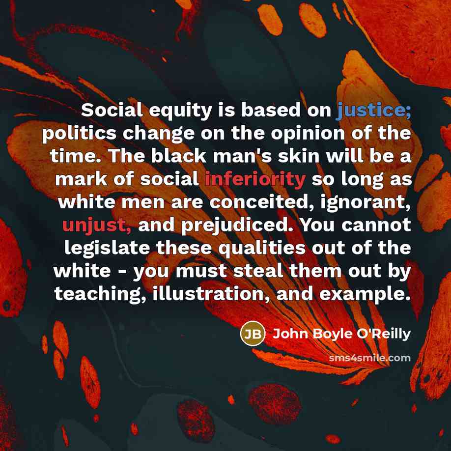 “Social equity is based on justice; politics change on the opinion of the time. The black man's skin will be a mark of social inferiority so long as white men are conceited, ignorant, unjust, and prejudiced. You cannot legislate these qualities out of the white - you must steal them out by…” quote by John Boyle O'Reilly