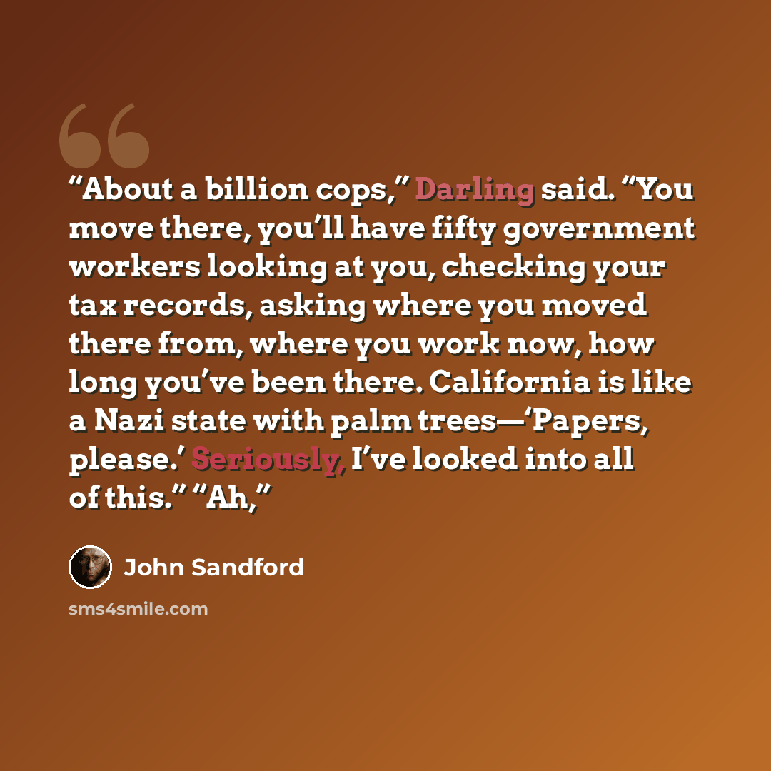 “About a billion cops,” Darling said. “You move there, you’ll have fifty government workers looking at you, checking your tax records, asking where you moved there from, where you work now, how long you’ve been there. California is like a Nazi state with palm trees—‘Papers, please.’ Seriously, I’ve…” quote by John Sandford
