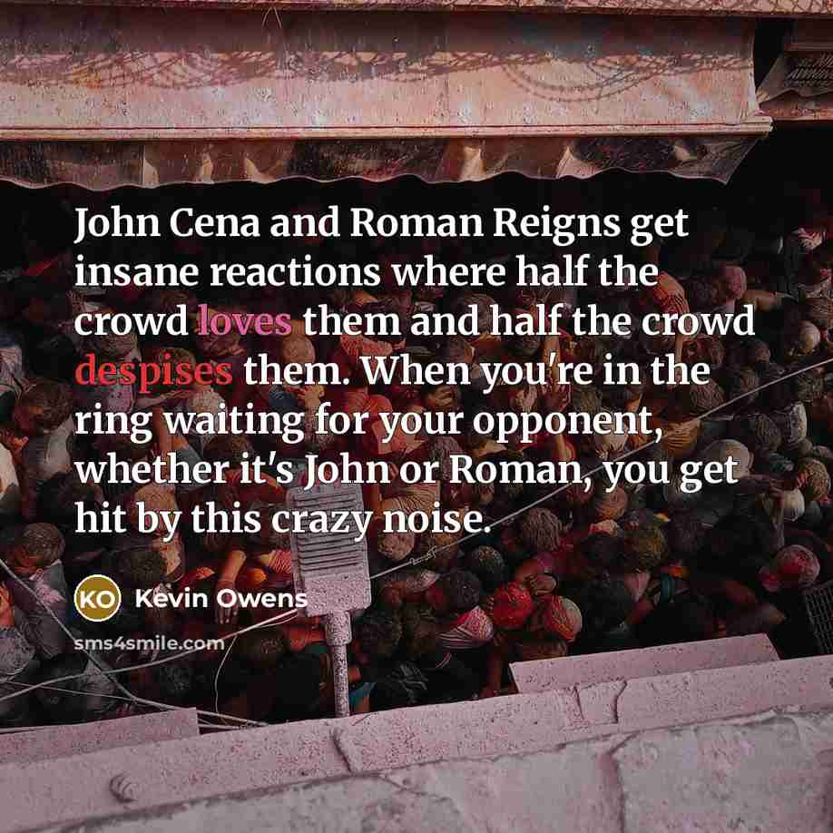 “John Cena and Roman Reigns get insane reactions where half the crowd loves them and half the crowd despises them. When you're in the ring waiting for your opponent, whether it's John or Roman, you get hit by this crazy noise.” quote by Kevin Owens