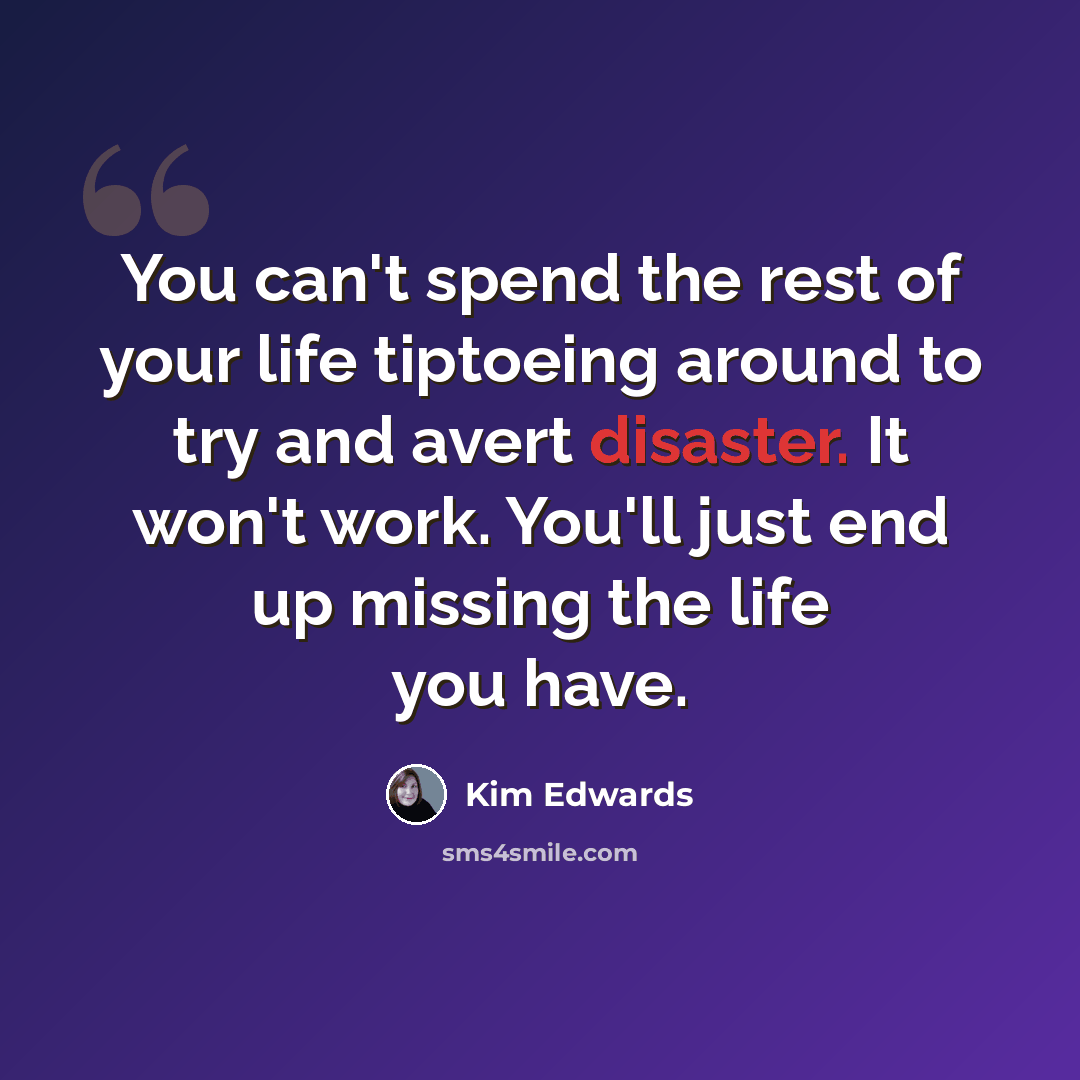 “You can't spend the rest of your life tiptoeing around to try and avert disaster. It won't work. You'll just end up missing the life you have.” quote by Kim Edwards