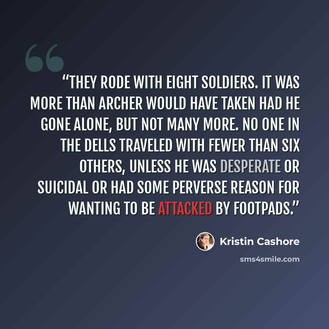“They rode with eight soldiers. It was more than Archer would have taken had he gone alone, but not many more. No one in the Dells traveled with fewer than six others, unless he was desperate or suicidal or had some perverse reason for wanting to be attacked by footpads.” quote by Kristin Cashore