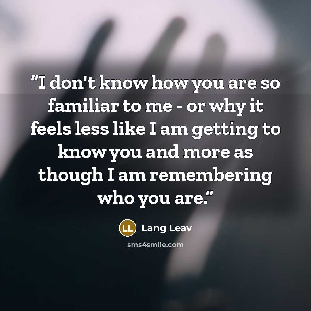 “I don't know how you are so familiar to me - or why it feels less like I am getting to know you and more as though I am remembering who you are.” quote by Lang Leav