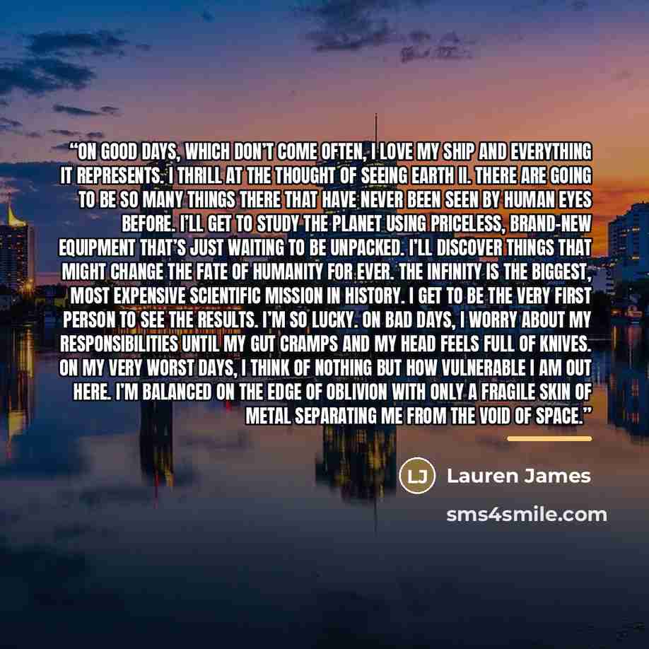 “On good days, which don’t come often, I love my ship and everything it represents. I thrill at the thought of seeing Earth II. There are going to be so many things there that have never been seen by human eyes before. I’ll get to study the planet using priceless, brand-new equipment that’s just…” quote by Lauren James