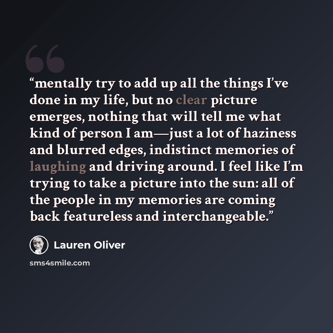 “mentally try to add up all the things I’ve done in my life, but no clear picture emerges, nothing that will tell me what kind of person I am—just a lot of haziness and blurred edges, indistinct memories of laughing and driving around. I feel like I’m trying to take a picture into the sun: all of…” quote by Lauren Oliver
