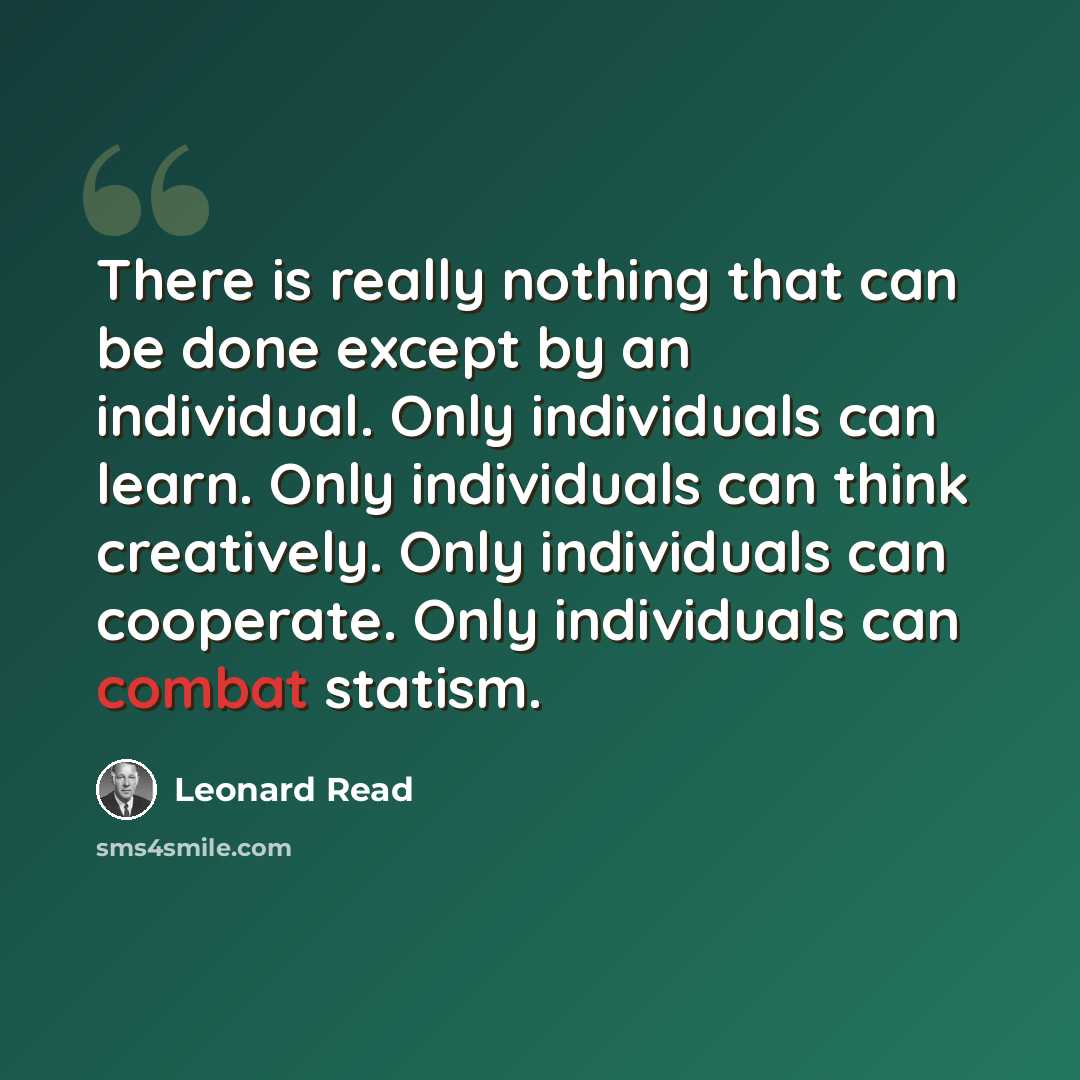 “There is really nothing that can be done except by an individual. Only individuals can learn. Only individuals can think creatively. Only individuals can cooperate. Only individuals can combat statism.” quote by Leonard Read