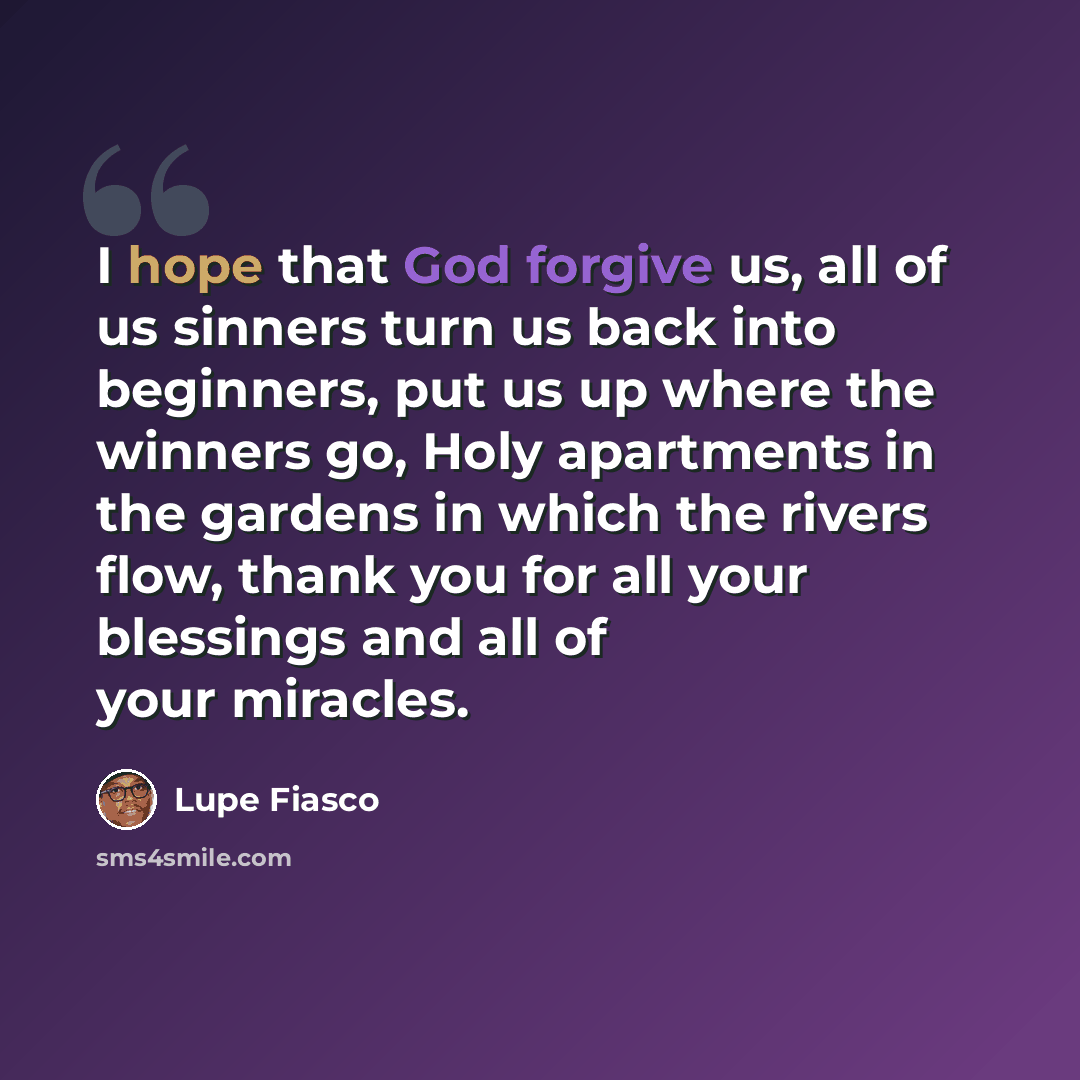 “I hope that God forgive us, all of us sinners turn us back into beginners, put us up where the winners go, Holy apartments in the gardens in which the rivers flow, thank you for all your blessings and all of your miracles.” quote by Lupe Fiasco