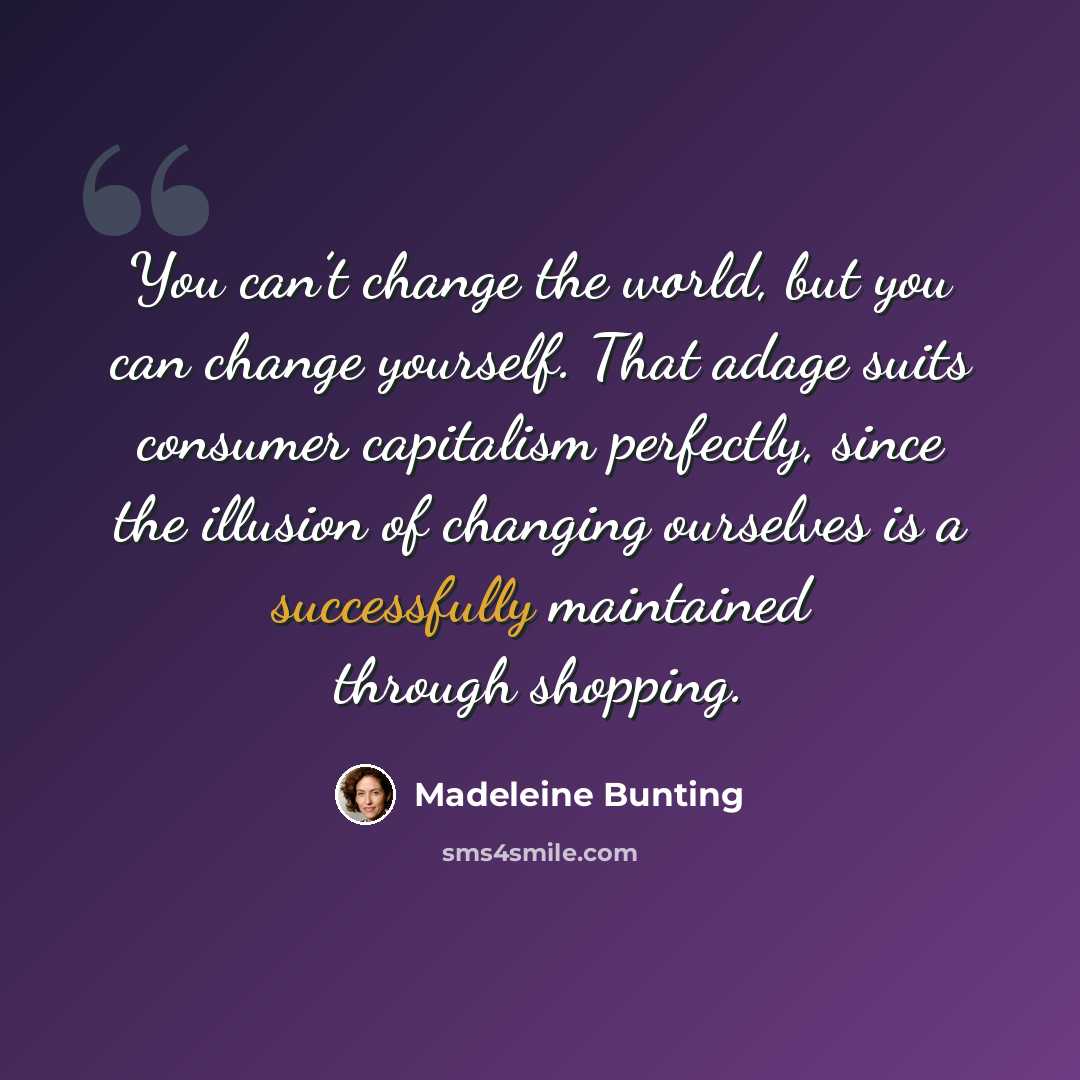 “You can’t change the world, but you can change yourself. That adage suits consumer capitalism perfectly, since the illusion of changing ourselves is a successfully maintained through shopping.” quote by Madeleine Bunting