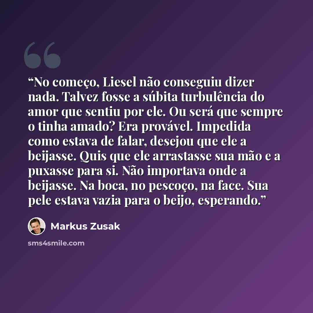 “No começo, Liesel não conseguiu dizer nada. Talvez fosse a súbita turbulência do amor que sentiu por ele. Ou será que sempre o tinha amado? Era provável. Impedida como estava de falar, desejou que ele a beijasse. Quis que ele arrastasse sua mão e a puxasse para si. Não importava onde a beijasse…” quote by Markus Zusak