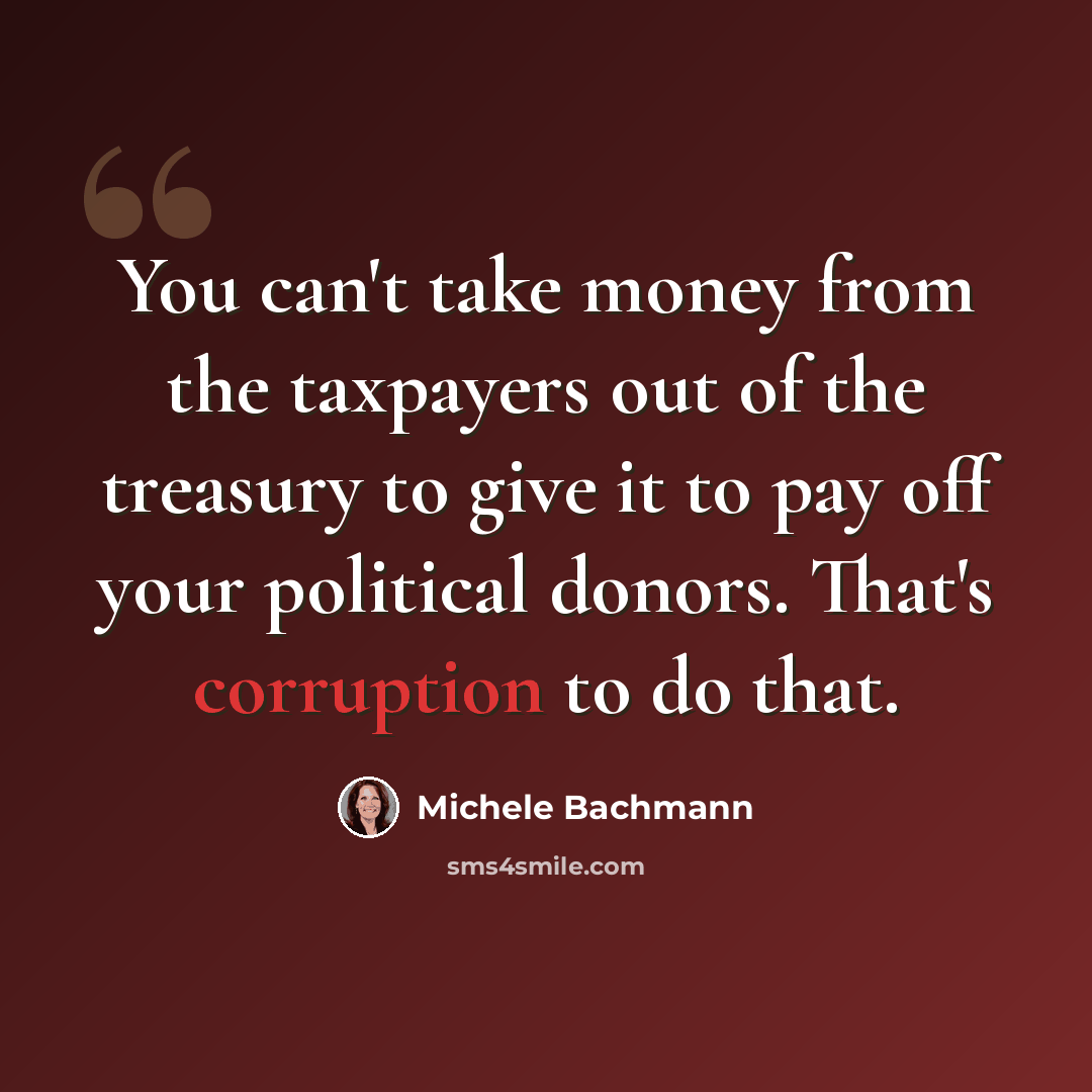“You can't take money from the taxpayers out of the treasury to give it to pay off your political donors. That's corruption to do that.” quote by Michele Bachmann