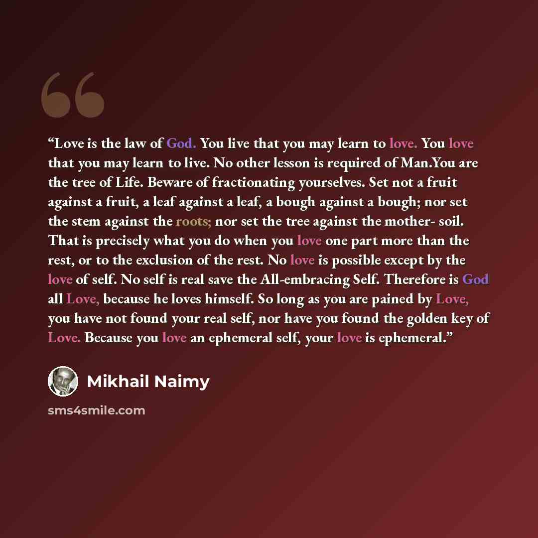 “Love is the law of God. You live that you may learn to love. You love that you may learn to live. No other lesson is required of Man.You are the tree of Life. Beware of fractionating yourselves. Set not a fruit against a fruit, a leaf against a leaf, a bough against a bough; nor set the stem…” quote by Mikhail Naimy