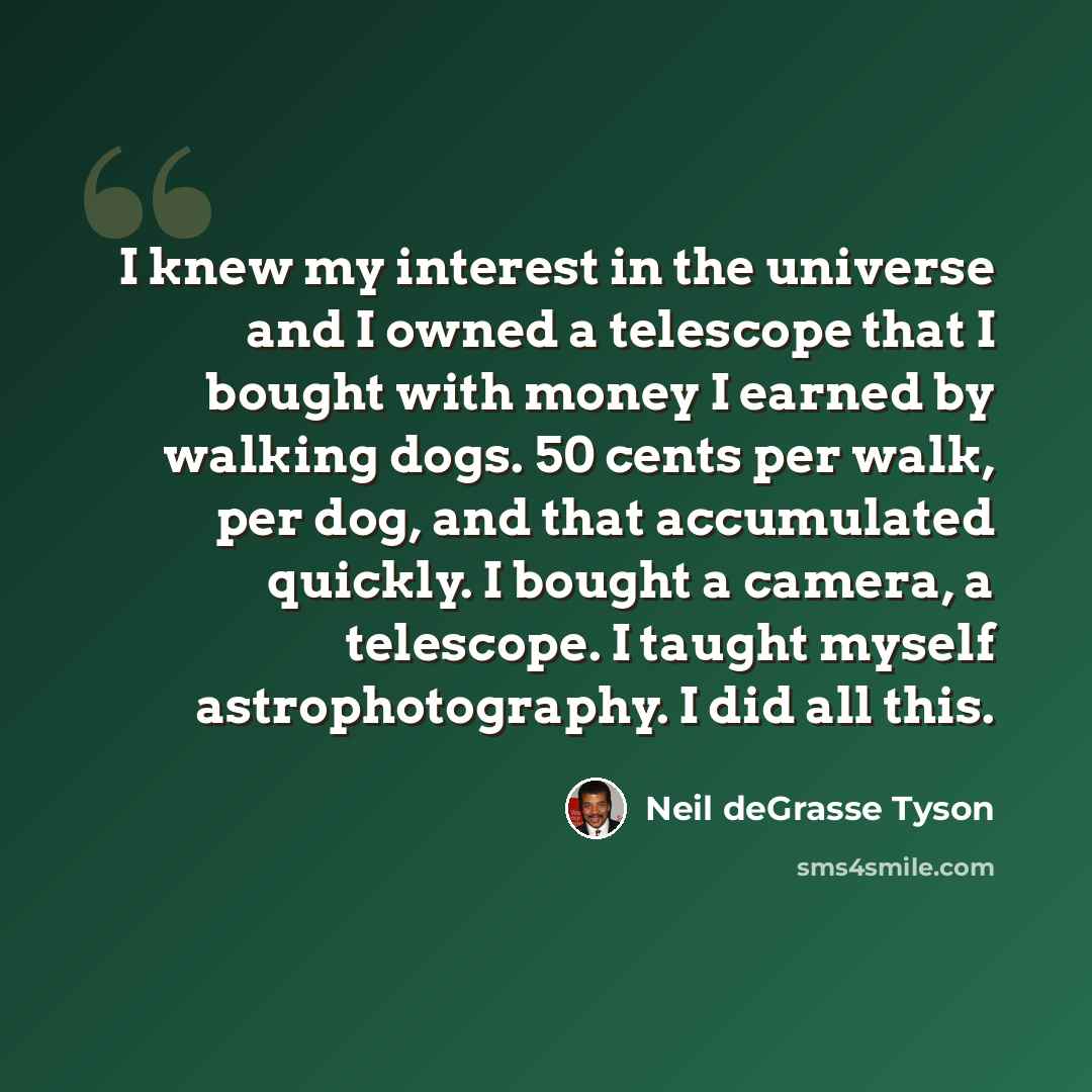 “I knew my interest in the universe and I owned a telescope that I bought with money I earned by walking dogs. 50 cents per walk, per dog, and that accumulated quickly. I bought a camera, a telescope. I taught myself astrophotography. I did all this.” quote by Neil deGrasse Tyson