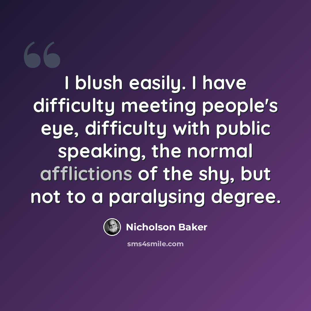 “I blush easily. I have difficulty meeting people's eye, difficulty with public speaking, the normal afflictions of the shy, but not to a paralysing degree.” quote by Nicholson Baker