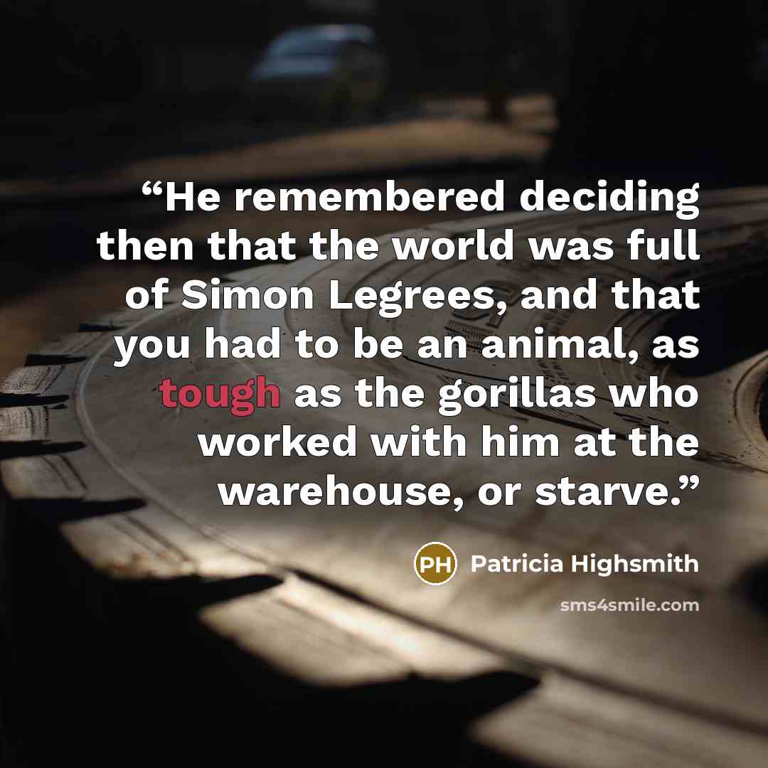 “He remembered deciding then that the world was full of Simon Legrees, and that you had to be an animal, as tough as the gorillas who worked with him at the warehouse, or starve.” quote by Patricia Highsmith