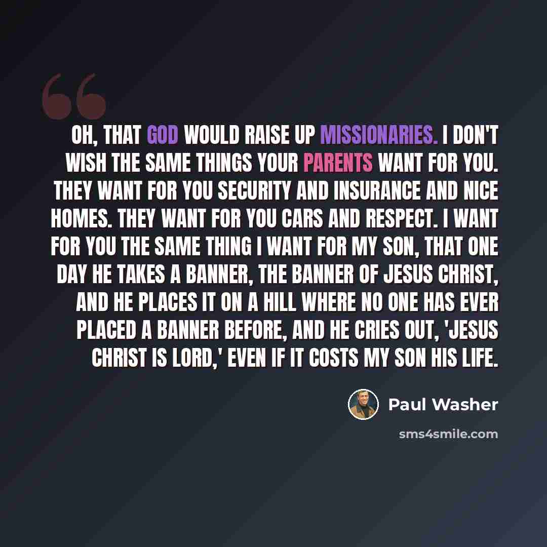“Oh, that God would raise up missionaries. I don't wish the same things your parents want for you. They want for you security and insurance and nice homes. They want for you cars and respect. I want for you the same thing I want for my son, that one day he takes a banner, the banner of Jesus…” quote by Paul Washer