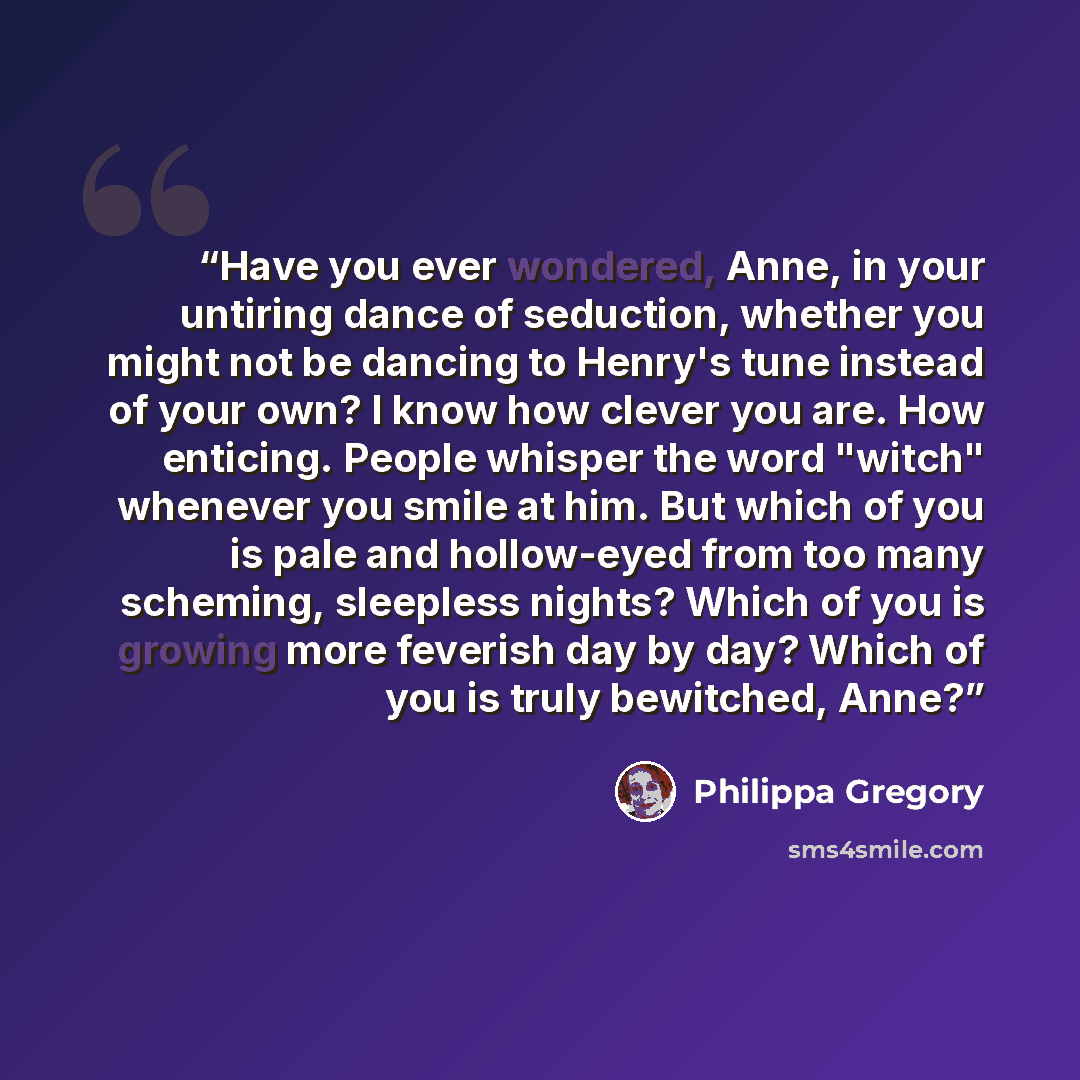 “Have you ever wondered, Anne, in your untiring dance of seduction, whether you might not be dancing to Henry's tune instead of your own? I know how clever you are. How enticing. People whisper the word "witch" whenever you smile at him. But which of you is pale and hollow-eyed from too many…” quote by Philippa Gregory