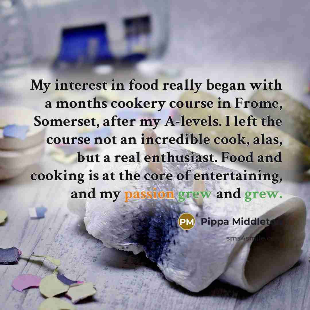 “My interest in food really began with a months cookery course in Frome, Somerset, after my A-levels. I left the course not an incredible cook, alas, but a real enthusiast. Food and cooking is at the core of entertaining, and my passion grew and grew.” quote by Pippa Middleton