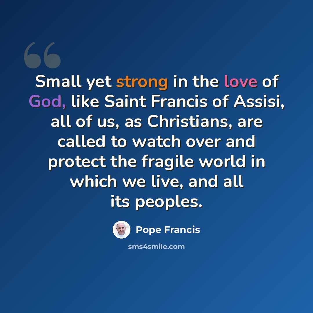 “Small yet strong in the love of God, like Saint Francis of Assisi, all of us, as Christians, are called to watch over and protect the fragile world in which we live, and all its peoples.” quote by Pope Francis