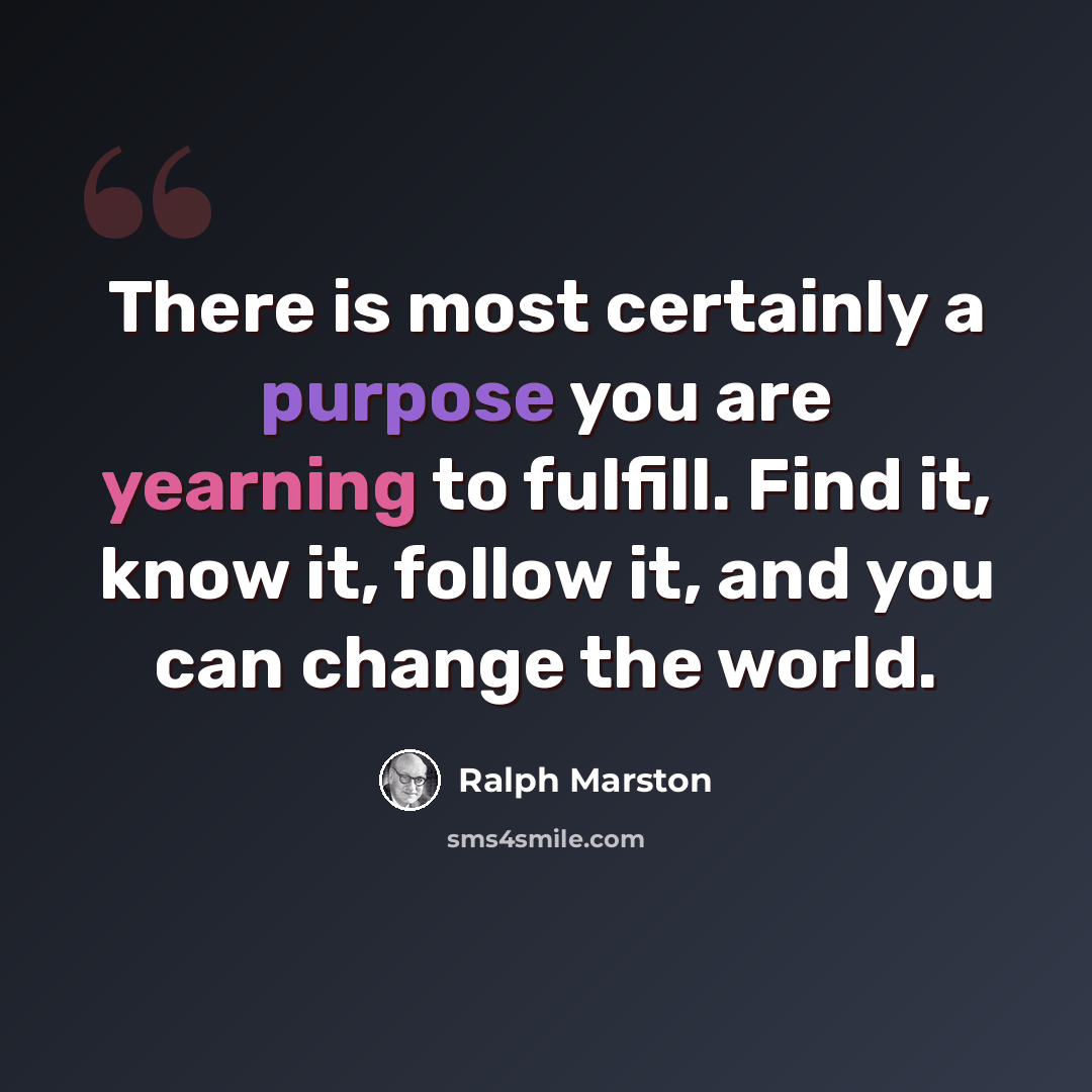 “There is most certainly a purpose you are yearning to fulfill. Find it, know it, follow it, and you can change the world.” quote by Ralph Marston