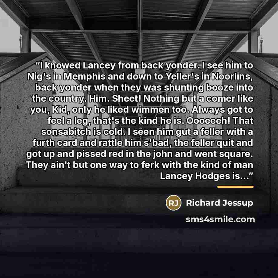 “I knowed Lancey from back yonder. I see him to Nig's in Memphis and down to Yeller's in Noorlins, back yonder when they was shunting booze into the country. Him. Sheet! Nothing but a comer like you, Kid, only he liked wimmen too. Always got to feel a leg, that's the kind he is. Oooeeeh! That…” quote by Richard Jessup