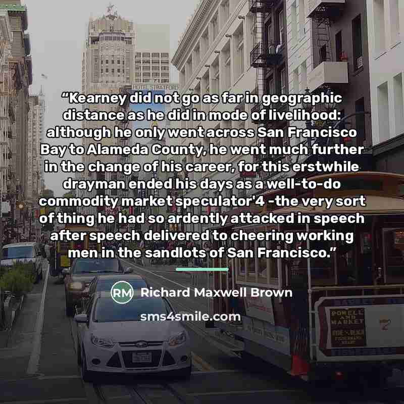 “Kearney did not go as far in geographic distance as he did in mode of livelihood: although he only went across San Francisco Bay to Alameda County, he went much further in the change of his career, for this erstwhile drayman ended his days as a well-to-do commodity market speculator'4 -the very…” quote by Richard Maxwell Brown