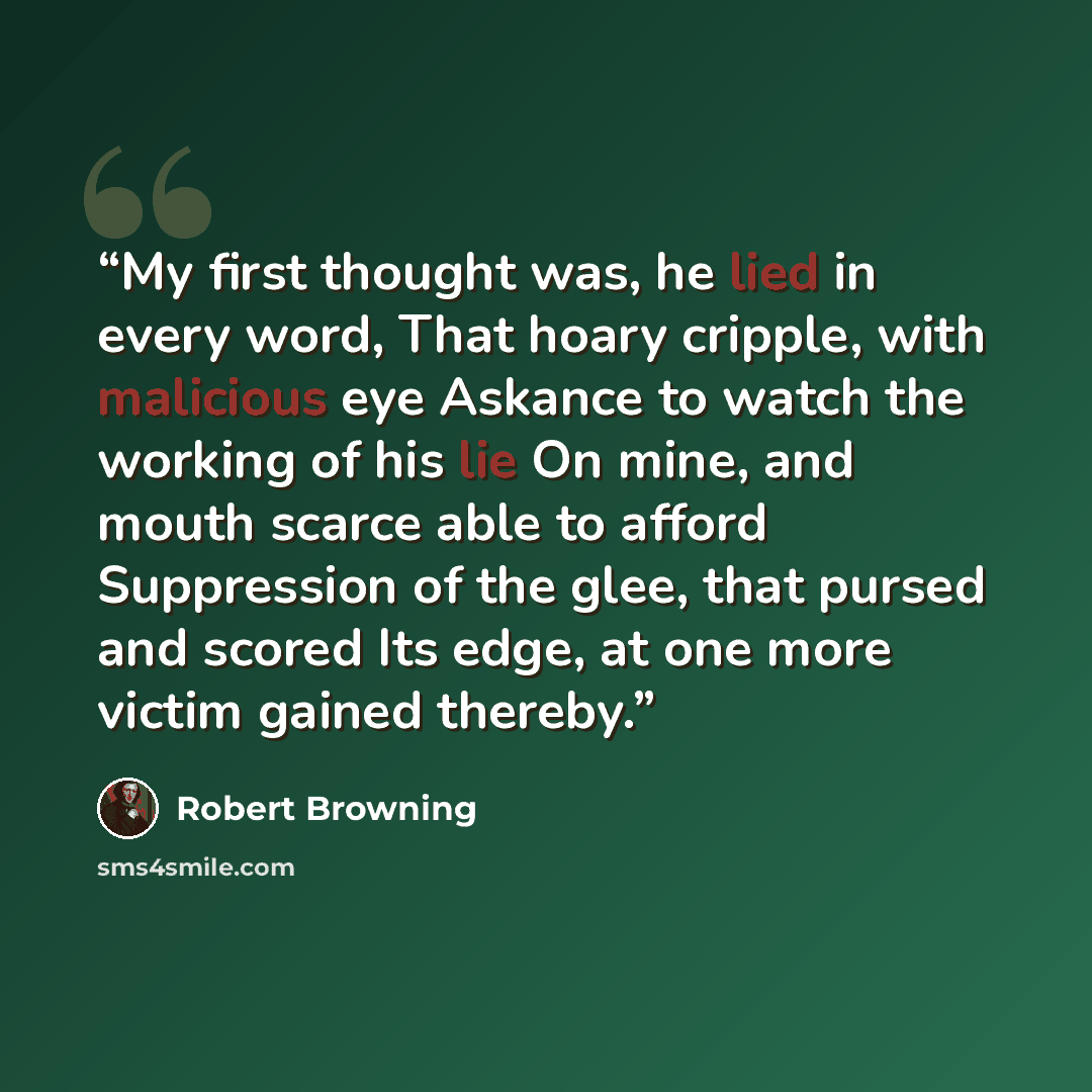 “My first thought was, he lied in every word, That hoary cripple, with malicious eye Askance to watch the working of his lie On mine, and mouth scarce able to afford Suppression of the glee, that pursed and scored Its edge, at one more victim gained thereby.” quote by Robert Browning