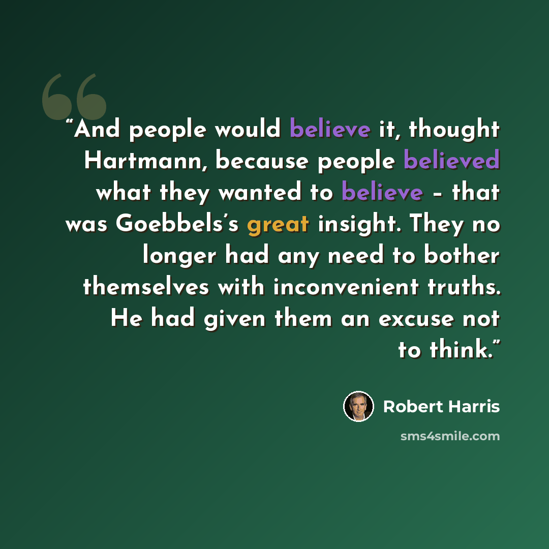 “And people would believe it, thought Hartmann, because people believed what they wanted to believe – that was Goebbels’s great insight. They no longer had any need to bother themselves with inconvenient truths. He had given them an excuse not to think.” quote by Robert Harris