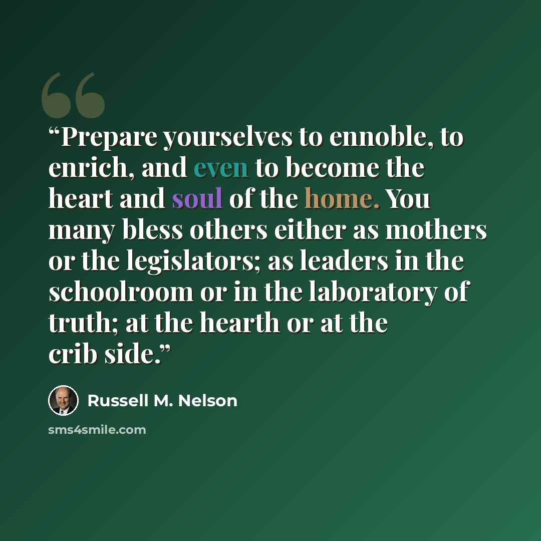 “Prepare yourselves to ennoble, to enrich, and even to become the heart and soul of the home. You many bless others either as mothers or the legislators; as leaders in the schoolroom or in the laboratory of truth; at the hearth or at the crib side.” quote by Russell M. Nelson