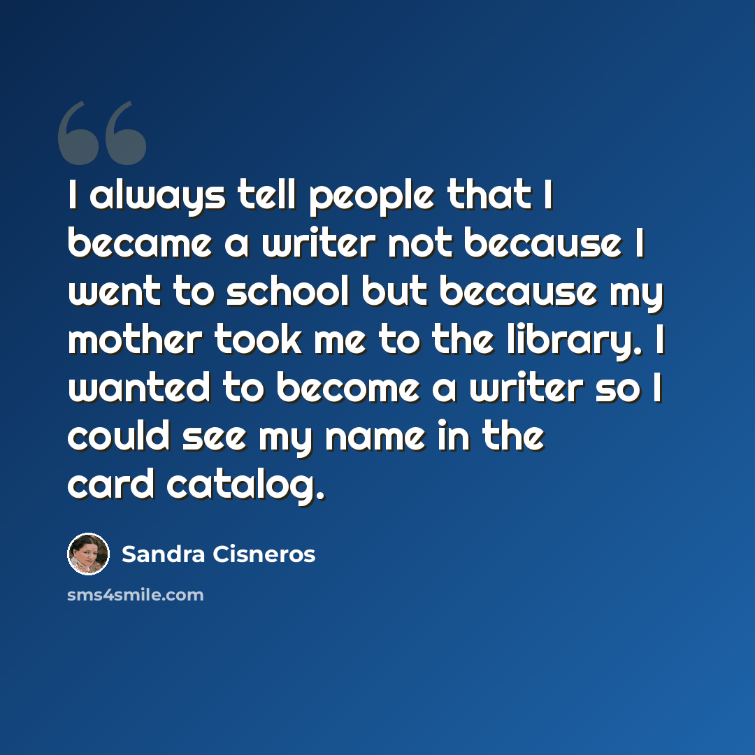 “I always tell people that I became a writer not because I went to school but because my mother took me to the library. I wanted to become a writer so I could see my name in the card catalog.” quote by Sandra Cisneros