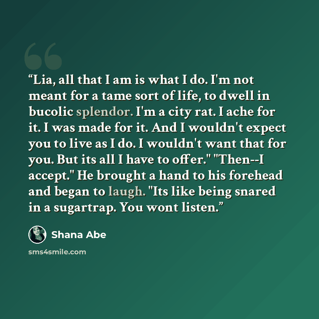“Lia, all that I am is what I do. I'm not meant for a tame sort of life, to dwell in bucolic splendor. I'm a city rat. I ache for it. I was made for it. And I wouldn't expect you to live as I do. I wouldn't want that for you. But its all I have to offer." "Then--I accept." He brought a hand to his…” quote by Shana Abé