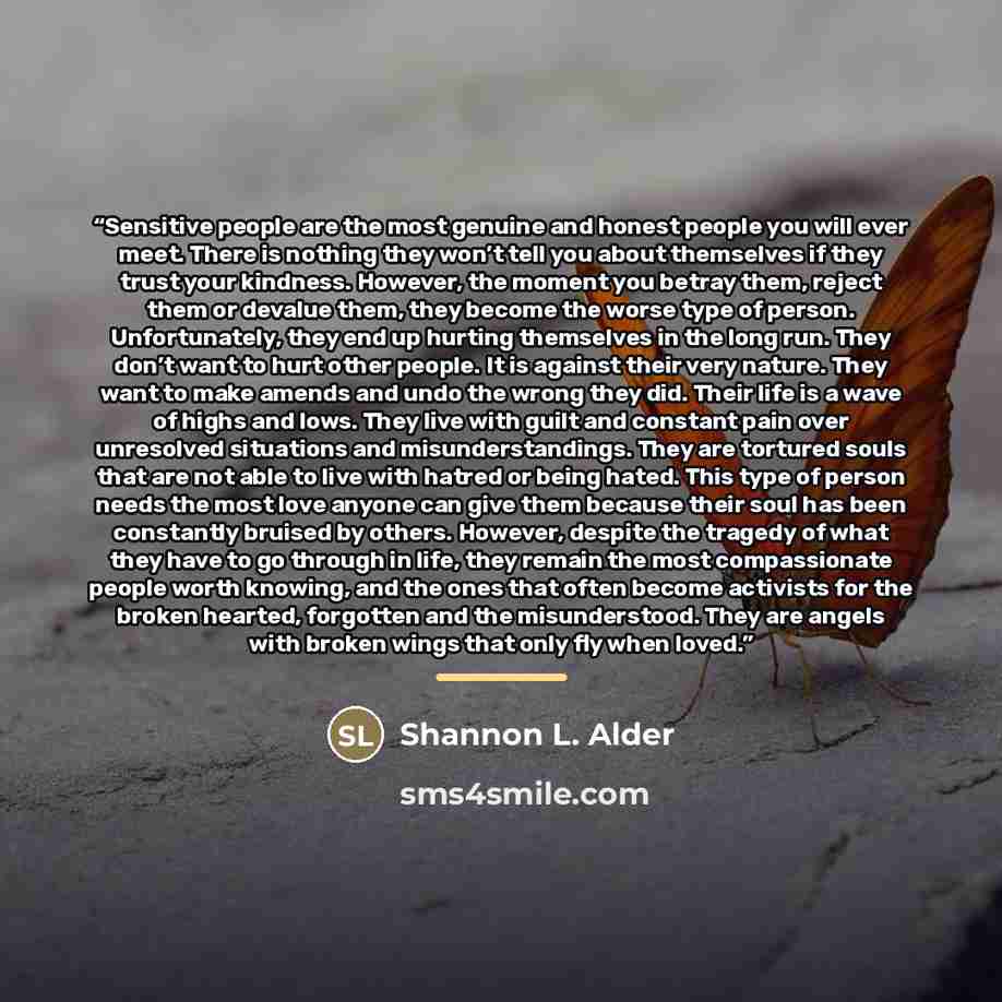 “Sensitive people are the most genuine and honest people you will ever meet. There is nothing they won’t tell you about themselves if they trust your kindness. However, the moment you betray them, reject them or devalue them, they become the worse type of person. Unfortunately, they end up hurting…” quote by Shannon L. Alder