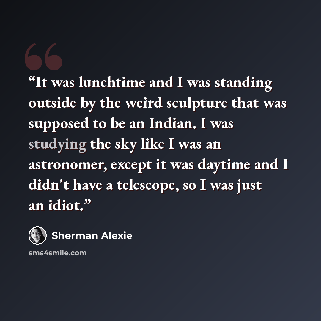 “It was lunchtime and I was standing outside by the weird sculpture that was supposed to be an Indian. I was studying the sky like I was an astronomer, except it was daytime and I didn't have a telescope, so I was just an idiot.” quote by Sherman Alexie