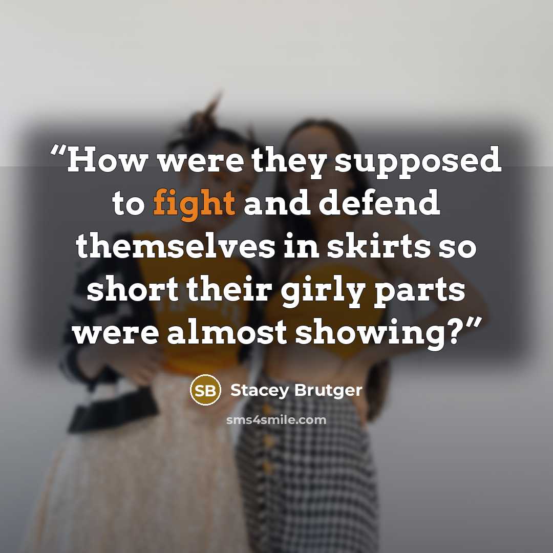 “How were they supposed to fight and defend themselves in skirts so short their girly parts were almost showing?” quote by Stacey Brutger
