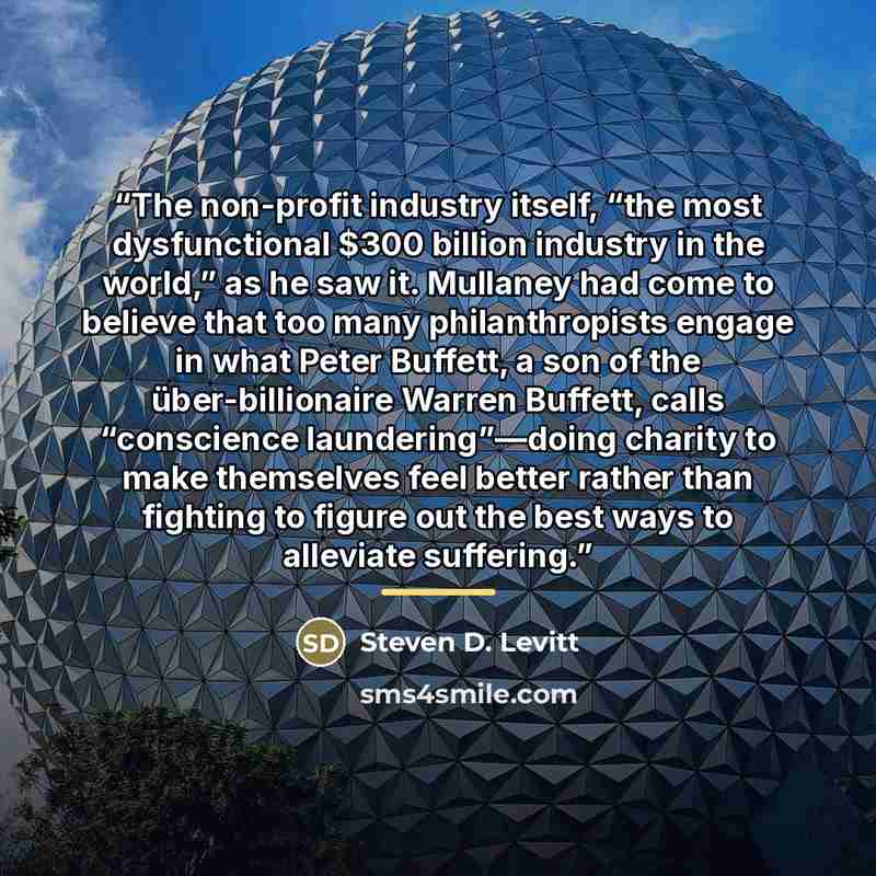 “The non-profit industry itself, “the most dysfunctional $300 billion industry in the world,” as he saw it. Mullaney had come to believe that too many philanthropists engage in what Peter Buffett, a son of the über-billionaire Warren Buffett, calls “conscience laundering”—doing charity to make…” quote by Steven D. Levitt